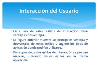 Cada uno de estos estilos de interacción tiene ventajas y desventajas.  La Figura anterior muestra las principales ventajas y desventajas de estos estilos y sugiere los tipos de aplicación donde podrían utilizarse. Por supuesto, estos estilos de interacción se pueden mezclar, utilizando varios estilos en la misma aplicación.  Interacción del Usuario 