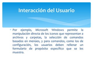 Por ejemplo, Microsoft Windows permite la manipulación directa de los iconos que representan a archivos y carpetas, la selección de comandos basados en menúes, y para comandos, como los de configuración, los usuarios deben rellenar un formulario de propósito específico que se les muestra. Interacción del Usuario 