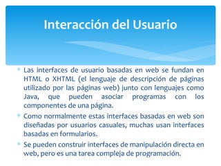 Las interfaces de usuario basadas en web se fundan en HTML o XHTML (el lenguaje de descripción de páginas utilizado por las páginas web) junto con lenguajes como Java, que pueden asociar programas con los componentes de una página. Como normalmente estas interfaces basadas en web son diseñadas por usuarios casuales, muchas usan interfaces basadas en formularios. Se pueden construir interfaces de manipulación directa en web, pero es una tarea compleja de programación. Interacción del Usuario 