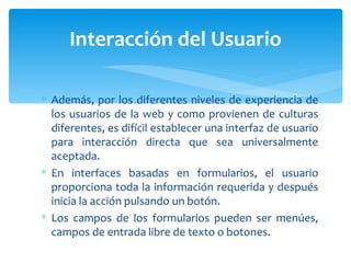 Además, por los diferentes niveles de experiencia de los usuarios de la web y como provienen de culturas diferentes, es difícil establecer una interfaz de usuario para interacción directa que sea universalmente aceptada. En interfaces basadas en formularios, el usuario proporciona toda la información requerida y después inicia la acción pulsando un botón.  Los campos de los formularios pueden ser menúes, campos de entrada libre de texto o botones. Interacción del Usuario 