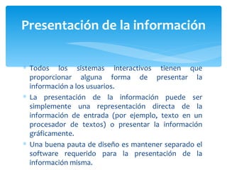 Todos los sistemas interactivos tienen que proporcionar alguna forma de presentar la información a los usuarios.  La presentación de la información puede ser simplemente una representación directa de la información de entrada (por ejemplo, texto en un procesador de textos) o presentar la información gráficamente.  Una buena pauta de diseño es mantener separado el software requerido para la presentación de la información misma.  Presentación de la información 