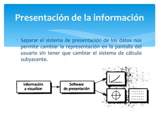 Separar el sistema de presentación de los datos nos permite cambiar la representación en la pantalla del usuario sin tener que cambiar el sistema de cálculo subyacente. Presentación de la información 