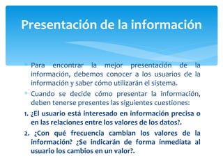 Para encontrar la mejor presentación de la información, debemos conocer a los usuarios de la información y saber cómo utilizarán el sistema.  Cuando se decide cómo presentar la información, deben tenerse presentes las siguientes cuestiones: 1. ¿El usuario está interesado en información precisa o en las relaciones entre los valores de los datos?. 2. ¿Con qué frecuencia cambian los valores de la información? ¿Se indicarán de forma inmediata al usuario los cambios en un valor?. Presentación de la información 