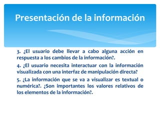 3. ¿El usuario debe llevar a cabo alguna acción en respuesta a los cambios de la información?. 4. ¿El usuario necesita interactuar con la información visualizada con una interfaz de manipulación directa? 5. ¿La información que se va a visualizar es textual o numérica?. ¿Son importantes los valores relativos de los elementos de la información?. Presentación de la información 