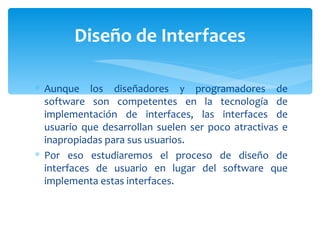 Aunque los diseñadores y programadores de software son competentes en la tecnología de implementación de interfaces, las interfaces de usuario que desarrollan suelen ser poco atractivas e inapropiadas para sus usuarios.  Por eso estudiaremos el proceso de diseño de interfaces de usuario en lugar del software que implementa estas interfaces.  Diseño de Interfaces 