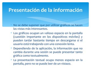 No se debe suponer que por utilizar gráficos se hacen las vistas más interesantes.  Los gráficos ocupan un valioso espacio en la pantalla (cuestión importante en los dispositivos móviles) y pueden tardar bastante tiempo en descargarse si el usuario está trabajando con una conexión lenta. Dependiendo de la aplicación, la información que no cambia durante una sesión se puede presentar tanto gráfica como textualmente.  La presentación textual ocupa menos espacio en la pantalla, pero no se puede leer de un vistazo.  Presentación de la información 