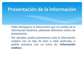 Debe distinguirse la información que no cambia de la información dinámica, utilizando diferentes estilos de presentación.  Por ejemplo, podría presentarse toda la información estática con un tipo de letra o color particular, o podría asociarse con un icono de « información estática ». Presentación de la información 