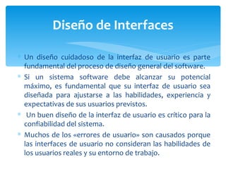 Un diseño cuidadoso de la interfaz de usuario es parte fundamental del proceso de diseño general del software.  Si un sistema software debe alcanzar su potencial máximo, es fundamental que su interfaz de usuario sea diseñada para ajustarse a las habilidades, experiencia y expectativas de sus usuarios previstos. Un buen diseño de la interfaz de usuario es crítico para la confiabilidad del sistema.  Muchos de los «errores de usuario» son causados porque las interfaces de usuario no consideran las habilidades de los usuarios reales y su entorno de trabajo.  Diseño de Interfaces 