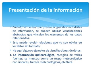 Cuando se tienen que presentar grandes cantidades de información, se pueden utilizar visualizaciones abstractas que vinculen los elementos de los datos relacionados.  Esto puede revelar relaciones que no son obvias en los datos sin formato.  He aquí algunos ejemplos de visualizaciones de datos: 1. La información meteorológica , recogida de varias fuentes, se muestra como un mapa meteorológico con isobaras, frentes meteorológicos, etcétera. Presentación de la información 