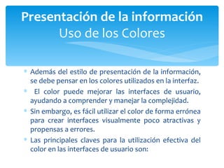 Además del estilo de presentación de la información, se debe pensar en los colores utilizados en la interfaz. El color puede mejorar las interfaces de usuario, ayudando a comprender y manejar la complejidad.  Sin embargo, es fácil utilizar el color de forma errónea para crear interfaces visualmente poco atractivas y propensas a errores.  Las principales claves para la utilización efectiva del color en las interfaces de usuario son: Presentación de la información Uso de los Colores 