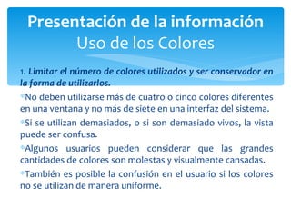 1.  Limitar el número de colores utilizados y ser conservador en la forma de utilizarlos. No deben utilizarse más de cuatro o cinco colores diferentes en una ventana y no más de siete en una interfaz del sistema.  Si se utilizan demasiados, o si son demasiado vivos, la vista puede ser confusa.  Algunos usuarios pueden considerar que las grandes cantidades de colores son molestas y visualmente cansadas.  También es posible la confusión en el usuario si los colores no se utilizan de manera uniforme. Presentación de la información Uso de los Colores 