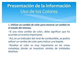 2.  Utilizar un cambio de color para mostrar un cambio en el estado del sistema.  Si una vista cambia de color, debe significar que ha ocurrido un evento importante.  Así, en un indicador del nivel de combustible, se podría utilizar un cambio de color para indicar una bajada.  Resaltar el color es muy importante en las vistas complejas donde se muestran cientos de entidades distintas. Presentación de la información Uso de los Colores 