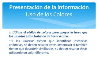 3.  Utilizar el código de colores para apoyar la tarea que los usuarios están tratando de llevar a cabo.  Si los usuarios tienen que identificar instancias anómalas, se deben resaltar estas instancias; si también tienen que descubrir similitudes, se deben resaltar éstas utilizando un color diferente. Presentación de la información Uso de los Colores 