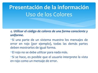 4.  Utilizar el código de colores de una forma consciente y uniforme.  Si una parte de un sistema muestra los mensajes de error en rojo (por ejemplo), todas las demás partes deben mostrarlos de igual forma.  El rojo no se debe utilizar para nada más.  Si se hace, es posible que el usuario interprete la vista en rojo como un mensaje de error. Presentación de la información Uso de los Colores 
