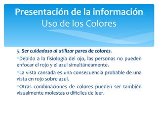 5.  Ser cuidadoso al utilizar pares de colores.  Debido a la fisiología del ojo, las personas no pueden enfocar el rojo y el azul simultáneamente.  La vista cansada es una consecuencia probable de una vista en rojo sobre azul.  Otras combinaciones de colores pueden ser también visualmente molestas o difíciles de leer. Presentación de la información Uso de los Colores 