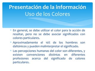 En general, se debe utilizar el color para la acción de resaltar, pero no se debe asociar significados con colores particulares.  Aproximadamente el 10% de los hombres son daltónicos y pueden malinterpretar el significado.  Las percepciones humanas del color son diferentes, y existen convenciones distintas en diferentes profesiones acerca del significado de colores particulares. Presentación de la información Uso de los Colores 