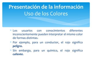 Los usuarios con conocimientos diferentes inconscientemente pueden interpretar el mismo color de formas distintas.  Por ejemplo, para un conductor, el rojo significa  peligro.  Sin embargo, para un químico, el rojo significa  caliente. Presentación de la información Uso de los Colores 