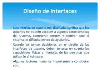Una interfaz de usuario mal diseñada significa que los usuarios no podrán acceder a algunas características del sistema, cometerán errores y sentirán que el sistema les dificulta en vez de ayudarlos. Cuando se toman decisiones en el diseño de las interfaces de usuario, deben tenerse en cuenta las capacidades físicas y mentales de las personas que utilizarán el software.  Algunos factores humanos importantes a considerar son : Diseño de Interfaces 