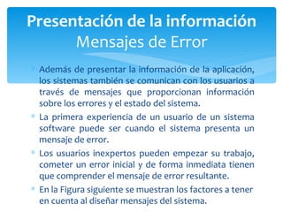 Además de presentar la información de la aplicación, los sistemas también se comunican con los usuarios a través de mensajes que proporcionan información sobre los errores y el estado del sistema.  La primera experiencia de un usuario de un sistema software puede ser cuando el sistema presenta un mensaje de error.  Los usuarios inexpertos pueden empezar su trabajo, cometer un error inicial y de forma inmediata tienen que comprender el mensaje de error resultante.  En la Figura siguiente se muestran los factores a tener en cuenta al diseñar mensajes del sistema. Presentación de la información Mensajes de Error 