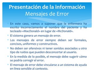 En este caso, vamos a suponer que la enfermera ha escrito incorrectamente el nombre del paciente y ha tecleado «MacDonald» en lugar de «McDonald».  El sistema genera un mensaje de error.  Los mensajes de error siempre deben ser formales, concisos, uniformes y constructivos. No deben ser ofensivos ni tener sonidos asociados u otro tipo de ruidos que pueden desconcertar al usuario.  En la medida de lo posible, el mensaje debe sugerir cómo se podría corregir el error.  El mensaje de error debe vincularse a un sistema de ayuda en línea sensible al contexto. Presentación de la información Mensajes de Error 