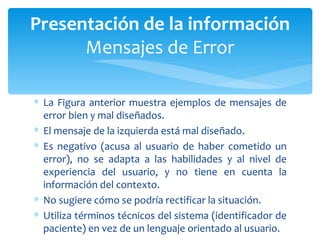La Figura anterior muestra ejemplos de mensajes de error bien y mal diseñados.  El mensaje de la izquierda está mal diseñado.  Es negativo (acusa al usuario de haber cometido un error), no se adapta a las habilidades y al nivel de experiencia del usuario, y no tiene en cuenta la información del contexto.  No sugiere cómo se podría rectificar la situación.  Utiliza términos técnicos del sistema (identificador de paciente) en vez de un lenguaje orientado al usuario. Presentación de la información Mensajes de Error 