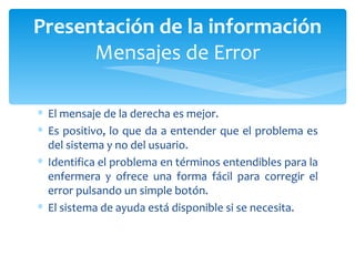 El mensaje de la derecha es mejor.  Es positivo, lo que da a entender que el problema es del sistema y no del usuario.  Identifica el problema en términos entendibles para la enfermera y ofrece una forma fácil para corregir el error pulsando un simple botón.  El sistema de ayuda está disponible si se necesita. Presentación de la información Mensajes de Error 