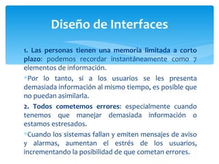 1. Las personas tienen una memoria limitada a corto plazo : podemos recordar instantáneamente como 7 elementos de información.  Por lo tanto, si a los usuarios se les presenta demasiada información al mismo tiempo, es posible que no puedan asimilarla. 2. Todos cometemos errores : especialmente cuando tenemos que manejar demasiada información o estamos estresados.  Cuando los sistemas fallan y emiten mensajes de aviso y alarmas, aumentan el estrés de los usuarios, incrementando la posibilidad de que cometan errores. Diseño de Interfaces 
