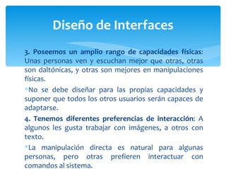 3. Poseemos un amplio rango de capacidades físicas : Unas personas ven y escuchan mejor que otras, otras son daltónicas, y otras son mejores en manipulaciones físicas.  No se debe diseñar para las propias capacidades y suponer que todos los otros usuarios serán capaces de adaptarse. 4. Tenemos diferentes preferencias de interacción : A algunos les gusta trabajar con imágenes, a otros con texto.  La manipulación directa es natural para algunas personas, pero otras prefieren interactuar con comandos al sistema. Diseño de Interfaces 