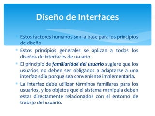 Estos factores humanos son la base para los principios de diseño. Estos principios generales se aplican a todos los diseños de interfaces de usuario. El principio de  familiaridad del usuario  sugiere que los usuarios no deben ser obligados a adaptarse a una interfaz sólo porque sea conveniente implementarla.  La interfaz debe utilizar términos familiares para los usuarios, y los objetos que el sistema manipula deben estar directamente relacionados con el entorno de trabajo del usuario.  Diseño de Interfaces 