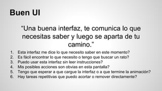 Buen UI
“Una buena interfaz, te comunica lo que
necesitas saber y luego se aparta de tu
camino.”
1. Esta interfaz me dice lo que necesito saber en este momento?
2. Es fácil encontrar lo que necesito o tengo que buscar un rato?
3. Puedo usar esta interfaz sin leer instrucciones?
4. Mis posibles acciones son obvias en esta pantalla?
5. Tengo que esperar a que cargue la interfaz o a que termine la animación?
6. Hay tareas repetitivas que puedo acortar o remover directamente?
 