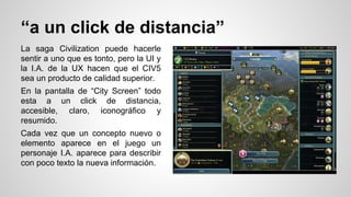“a un click de distancia”
La saga Civilization puede hacerle
sentir a uno que es tonto, pero la UI y
la I.A. de la UX hacen que el CIV5
sea un producto de calidad superior.
En la pantalla de “City Screen” todo
esta a un click de distancia,
accesible, claro, iconográfico y
resumido.
Cada vez que un concepto nuevo o
elemento aparece en el juego un
personaje I.A. aparece para describir
con poco texto la nueva información.
 