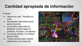 Cantidad apropiada de información
A veces:
● “Menos es más”. Pantalla sin
ruido.
● Demasiada información junta
quita inmersión
● La cantidad adecuada de
feedback cambia según el
producto, el target, y el objetivo.
● Un acceso directo, no siempre
ahorra clicks
● Timing correcto para mostrar
información circunstancial
 