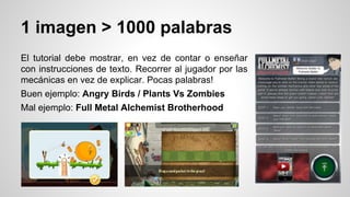 1 imagen > 1000 palabras
El tutorial debe mostrar, en vez de contar o enseñar
con instrucciones de texto. Recorrer al jugador por las
mecánicas en vez de explicar. Pocas palabras!
Buen ejemplo: Angry Birds / Plants Vs Zombies
Mal ejemplo: Full Metal Alchemist Brotherhood
 