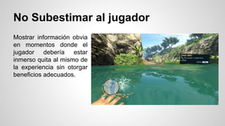 No Subestimar al jugador
Mostrar información obvia
en momentos donde el
jugador debería estar
inmerso quita al mismo de
la experiencia sin otorgar
beneficios adecuados.
 