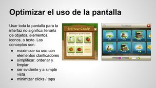 Optimizar el uso de la pantalla
Usar toda la pantalla para la
interfaz no significa llenarla
de objetos, elementos,
iconos, o texto. Los
conceptos son:
● maximizar su uso con
elementos clarificadores
● simplificar, ordenar y
limpiar
● ser evidente y a simple
vista
● minimizar clicks / taps
 