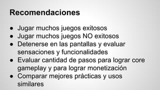 Recomendaciones
● Jugar muchos juegos exitosos
● Jugar muchos juegos NO exitosos
● Detenerse en las pantallas y evaluar
sensaciones y funcionalidades
● Evaluar cantidad de pasos para lograr core
gameplay y para lograr monetización
● Comparar mejores prácticas y usos
similares
 