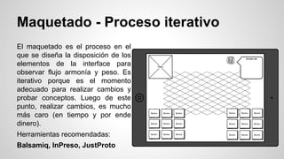Maquetado - Proceso iterativo
El maquetado es el proceso en el
que se diseña la disposición de los
elementos de la interface para
observar flujo armonía y peso. Es
iterativo porque es el momento
adecuado para realizar cambios y
probar conceptos. Luego de este
punto, realizar cambios, es mucho
más caro (en tiempo y por ende
dinero).
Herramientas recomendadas:
Balsamiq, InPreso, JustProto
 