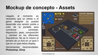 Mockup de concepto - Assets
Llegado el momento es
necesario que un artista o el
game designer (si puede)
desarrolle una versión pulida a
color de la pantalla para
corroborar contraste,
disposición, peso, composición
y claridad en los diferentes
dispositivos. No es lo mismo el
tamaño de un font en un ipod 3
que en un ipad retina display.
Herramientas recomendadas:
Photoshop, Gimp
Art by Droidarts.com
 