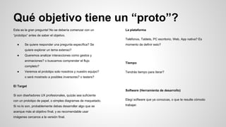 Qué objetivo tiene un “proto”?
Esta es la gran pregunta! No se debería comenzar con un
“prototipo” antes de saber el objetivo.
● Se quiere responder una pregunta específica? Se
quiere explorar un tema extenso?
● Queremos analizar interacciones como gestos y
animaciones? o buscamos comprender el flujo
completo?
● Veremos el prototipo solo nosotros y nuestro equipo?
o será mostrado a posibles inversores? o testers?
El Target
Si son diseñadores UX profesionales, quizás sea suficiente
con un prototipo de papel, o simples diagramas de maquetado.
Si no lo son, probablemente debas desarrollar algo que se
acerque más al objetivo final, y es recomendable usar
imágenes cercanos a la versión final.
La plataforma
Teléfonos, Tablets, PC escritorio, Web, App nativa? Es
momento de definir esto?
Tiempo
Tendrás tiempo para iterar?
Software (Herramienta de desarrollo)
Elegí software que ya conozcas, o que te resulte cómodo
trabajar.
 