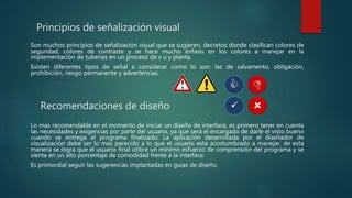 Principios de señalización visual
Son muchos principios de señalización visual que se sugieren, decretos donde clasifican colores de
seguridad, colores de contraste y se hace mucho énfasis en los colores a manejar en la
implementación de tuberías en un proceso de x u y planta.
Existen diferentes tipos de señal a considerar como lo son: las de salvamento, obligación,
prohibición, riesgo permanente y advertencias.
Recomendaciones de diseño
Lo mas recomendable en el momento de iniciar un diseño de interface, es primero tener en cuenta
las necesidades y exigencias por parte del usuario, ya que será el encargado de darle el visto bueno
cuando se entrega el programa finalizado. La aplicación desarrollada por el diseñador de
visualización debe ser lo mas parecido a lo que el usuario esta acostumbrado a manejar, de esta
manera se logra que el usuario final utilice un mínimo esfuerzo de comprensión del programa y se
sienta en un alto porcentaje de comodidad frente a la interface.
Es primordial seguir las sugerencias implantadas en guías de diseño.
 