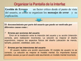 Gestión de Errores un factor crítico desde el punto de vista
del usuario, es cómo se organizan los mensajes de error y su
explicación.
El desconocimiento por parte del usuario que puede ser motivado por
diferentes causas como :
 Errores por acciones del usuario
Error en la traslación entre la intención del usuario y su acción (intención
correcta, pero realización incorrecta). La solución es mejorar el diseño
ergonómico, mejorar los aspectos físicos del diseño (ubicación de menús,
tamaño, posición, visibilidad, color, etc.)
 Errores por las intenciones del usuario
El usuario realiza una acción equivocada. El modelo de usuario no es
correcto. La solución es mejorar el modelo mental. Es importante buscar
posibles causas ya que el usuario está asumiendo un modelo mental incorrecto.
 