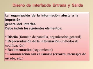 La organización de la información afecta a la
impresión
general del interfaz.
Debe incluir los siguientes elementos:
• Diseño (formato de pantalla, organización general)
• Representación de la información (métodos de
codificación)
• Realimentación (seguimiento)
• Comunicación con el usuario (errores, mensajes de
estado, etc.)
 