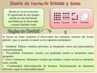 Similitud Proximidad Cierre ContinuidadSimilitud Proximidad Cierre Continuidad
Diseño de la presentación
El significado de una imagen
puede ser más fácilmente
percibido por el observador
si posee claridad visual.
Se basan en cómo organiza el observador los estímulos visuales (de forma
global) y que se pueden resumir en los siguientes principios:
• Similitud. Objetos similares próximos se interpretan como una representación
conjunta/agrupada
• Proximidad. Elementos visuales con propiedad común se interpretan como
agrupados
• Cierre (clausura). Elementos visuales que tienden a cerrar un área se interpreta
como cerrada
• Continuidad (determinación de formas). Discriminación de elementos
diferentes según la continuidad natural
 