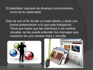 El diseñador requiere de diversos conocimientos,
   como es la creatividad.

Esto es con el fin de dar un buen diseño y darle una
  buena presentación a lo que esta trabajando.
  Tiene que hacer que las interfaces o los medios
  visuales, se les pueda entender los mensajes que
  muestran de una manera clara y sencilla.
 