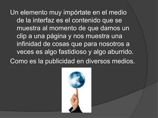 Un elemento muy impórtate en el medio
  de la interfaz es el contenido que se
  muestra al momento de que damos un
  clip a una página y nos muestra una
  infinidad de cosas que para nosotros a
  veces es algo fastidioso y algo aburrido.
Como es la publicidad en diversos medios.
 