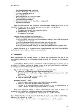 L.S.M. Gómez                                                                                     10


       Semejanza del sistema al mundo real
       Control y libertad por parte del usuario
       Consistencia y estandarización
       Prevención de Errores
       Reconocimiento de acciones y opciones
       Flexibilidad y eficiencia en el uso
       Estética y diseño minimalista
       Reconocimiento de errores, diagnóstico y recuperación
       Ayuda y documentación

      Para establecer medidas que indiquen la severidad de los problemas en el uso de las
interfaces, se deben conocer los factores que determinan el grado de un problema:
          La frecuencia de ocurrencia.
          El impacto que causa la ocurrencia del problema.
          La persistencia del problema.
          El impacto en el mercado.

     Medidas de severidad de un problema en la IU:
       0: No puede llegar a considerarse un problema.
       1: Es un problema “cosmético” que no necesita ser corregido a menos que se disponga
          tiempo extra en el proyecto.
       2: Es un problema menor y su corrección puede tener baja prioridad.
       3: Es un problema mayor y su corrección debería tener alta prioridad.
       4: Es una catástrofe para la utilización de la aplicación y es imperativo corregir el error.

     Para la evaluación de los problemas en las IU es conveniente que contar con más de un
evaluador; de esta forma los resultados son más confiables.


5. Caso Práctico

Para complementar los aspectos teóricos, se realiza una ejemplificación de una de las
actividades propuestas por la metodología Métrica Versión 2 para el diseño de interfaces de
usuario.

     La metodología Métrica Versión 2 contempla la simulación de diálogos de pantalla para la
actividad EFS 4 “Definir Interfaces de Usuario”, a partir de las principales funciones interactivas,
eventos y consultas identificados en la fase de análisis.

     Siguiendo la metodología, la tarea 4.1 prescribe las siguientes acciones:
         Definir los formatos individuales de las pantallas utilizadas.
         Describir de modo detallado los diálogos entre pantallas y el encadenamiento entre
            las mismas.
         Determinar los diálogos que se consideran críticos.
         Realizar una maqueta dinámica.

     Asimismo, la tarea 4.2 indica:
         Obtener una definición de los formatos de los informes generados.
         Definir los formularios utilizados (si fuera necesario).
         Verificar si los diseños realizados están de acuerdo con los estándares de la
           unidad y obtener la validación y conformidad de los usuarios.

    Para acotar el presente trabajo, se realiza un desarrollo del primer punto de la tarea 4.1
propuesta en la metodología, exponiendo algunos de los productos resultantes.
        Tarea 4.1.1. Definir los formatos individuales de las pantallas utilizadas.

Caso Práctico: Construcción de un sistema de Gestión de Alquiler de Automóviles (AGA 2000).
Requisitos de interfaces de usuario:
     La interfaz con el usuario se hará mediante pantallas con menús desplegables.




                                                                                                 10
 