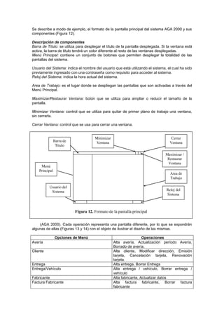 Se describe a modo de ejemplo, el formato de la pantalla principal del sistema AGA 2000 y sus
componentes (Figura 12).

Descripción de componentes
Barra de Título: se utiliza para desplegar el título de la pantalla desplegada. Si la ventana está
activa, la barra de titulo tendrá un color diferente al resto de las ventanas desplegadas.
Menú Principal: contiene un conjunto de botones que permiten desplegar la totalidad de las
pantallas del sistema.

Usuario del Sistema: indica el nombre del usuario que está utilizando el sistema, el cual ha sido
previamente ingresado con una contraseña como requisito para acceder al sistema.
Reloj del Sistema: indica la hora actual del sistema.

Area de Trabajo: es el lugar donde se despliegan las pantallas que son activadas a través del
Menú Principal.

Maximizar/Restaurar Ventana: botón que se utiliza para ampliar o reducir el tamaño de la
pantalla.

Minimizar Ventana: control que se utiliza para quitar de primer plano de trabajo una ventana,
sin cerrarla.

Cerrar Ventana: control que se usa para cerrar una ventana.


                                      Minimizar                                      Cerrar
                Barra de               Ventana                                      Ventana
                 Título

                                                                                 Maximizar /
                                                                                  Restaurar
                                                                                  Ventana
     Menú
    Principal
                                                                                    Area de
                                                                                    Trabajo

          Usuario del
           Sistema                                                                Reloj del
                                                                                  Sistema



     Puede utilizarse para la descripción de las pantallas, las operaciones que se especifican
                         Figura 12. Formato de la pantalla principal
en los diagramas de la Historia de Vida de las Entidades del sistema anteriormente presentado

    (AGA 2000). Cada operación representa una pantalla diferente, por lo que se expondrán
algunas de ellas (Figuras 13 y 14) con el objeto de ilustrar el diseño de las mismas.

                Opciones de Menú                                    Operaciones
Avería                                            Alta avería, Actualización período Avería,
                                                  Borrado de avería.
Cliente                                           Alta cliente, Modificar dirección, Emisión
                                                  tarjeta, Cancelación tarjeta, Renovación
                                                  tarjeta.
Entrega                                           Alta entrega, Borrar Entrega
Entrega/Vehículo                                  Alta entrega / vehículo, Borrar entrega /
                                                  vehículo
Fabricante                                        Alta fabricante, Actualizar datos
Factura Fabricante                                Alta factura fabricante, Borrar factura
                                                  fabricante
 