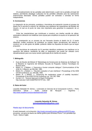 El encadenamiento de las pantallas está determinado a partir de la pantalla principal del
sistema, permitiendo desplegar cualquiera de las pantallas utilizadas para las operaciones
anteriormente descriptas. Dichas pantallas pueden ser activadas o cerradas en forma
independiente.

6. Conclusiones

La integración de los principios, prototipos y heurísticas de evaluación durante el proceso de
diseño de IU permite la creación de interfaces que satisfacen las expectativas del Modelo del
Usuario, el cual es el punto de vista más importante para garantizar la aceptación de un
sistema.

     Entre las características que contribuyen a construir una interfaz sencilla de utilizar,
sobresale la utilización de metáforas como ayuda para simplificar al usuario en la operación del
sistema.

     La prototipación es un proceso de uso frecuente durante el diseño de IU. A través
diferentes niveles evolutivos de prototipos se pueden lograr simulaciones del sistema a
construir con un alto grado de detalle, pudiendo validar los requisitos de diseño que se hayan
propuesto.

     Las heurísticas de evaluación de IU permiten identificar problemas que interfieran en la
operación del sistema, resultando de ellas un diagnóstico que puede ser utilizado como
retroalimentación para una nueva versión optimizada de la interfaz de usuario.


7. Bibliografía

   Guía de Estudio del Módulo III “Metodología de Construcción de Sistemas de Software” de
    la Maestría en Ingeniería del Software, Escuela de Posgrado, Instituto Tecnológico de
    Buenos Aires.
   Molich, R., y Nielsen, J.,“Improving a human computer dialogue”, Communications of the
    ACM 33, 3 (March), pp 338-348, 1990.
   Molich, R., y Nielsen, J., “Heuristic evaluation of user interfaces”, Proceedings of the ACM
    CHI´90 Conference, pp. 249-256, 1990.
   Molich, R., y Nielsen, J., “Enhancing the explanatory power of usability heuristics”,
    Proceedings of the ACM CHI´94 Conference, pp. 152-158, 1994.
   Durrett, H.J., “General Approach to Rapid Prototyping”,
    http://swt.edu/~hd01/4326/PROTOTYP.htm, 1997.


8. Datos del Autor

Leopoldo Sebastián M. Gómez – Licenciado en Ciencias de la Computación (U.N.S.) – Perito
Informático   Oficial     –     Poder     Judicial del Neuquén     –     Argentina     –
http://www.angelfire.com/journal2/lead/index.html




                               Leopoldo Sebastián M. Gómez
                            gomezsebastian@yahoo.com

Hasta aquí el documento
Si está interesado, en la dirección: http://msdn.microsoft.com/en-us/library/cc872774.aspx,
encuentra una guía de diseño de interfaz gráfica para Windows Phone 7 con pantallas tipo
Touch. Está en inglés
 