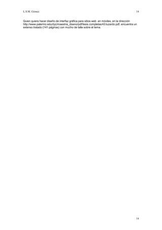 L.S.M. Gómez                                                                              14


Quien quiera hacer diseño de interfaz gráfica para sitios web en móviles, en la dirección
http://www.palermo.edu/dyc/maestria_diseno/pdf/tesis.completas/43.luzardo.pdf, encuentra un
extenso tratado (141 páginas) con mucho de talle sobre el tema.




                                                                                          14
 