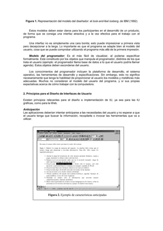Figura 1. Representación del modelo del diseñador: el look-and-feel iceberg, de IBM (1992)


    Estos modelos deben estar claros para los participantes en el desarrollo de un producto,
de forma que se consiga una interfaz atractiva y a la vez efectiva para el trabajo con el
programa.

    Una interfaz no es simplemente una cara bonita; esto puede impresionar a primera vista
pero decepcionar a la larga. Lo importante es que el programa se adapte bien al modelo del
usuario, cosa que se puede comprobar utilizando el programa más allá de la primera impresión.

     Modelo del programador: Es el más fácil de visualizar, al poderse especificar
formalmente. Está constituido por los objetos que manipula el programador, distintos de los que
trata el usuario (ejemplo: el programador llama base de datos a lo que el usuario podría llamar
agenda). Estos objetos deben esconderse del usuario.

    Los conocimientos del programador incluyen la plataforma de desarrollo, el sistema
operativo, las herramientas de desarrollo y especificaciones. Sin embargo, esto no significa
necesariamente que tenga la habilidad de proporcionar al usuario los modelos y metáforas más
adecuadas. Muchos no consideran el modelo del usuario del programa, y sí sus propias
expectativas acerca de cómo trabajar con la computadora.


2. Principios para el Diseño de Interfaces de Usuario

Existen principios relevantes para el diseño e implementación de IU, ya sea para las IU
gráficas, como para la Web.

Anticipación
Las aplicaciones deberían intentar anticiparse a las necesidades del usuario y no esperar a que
el usuario tenga que buscar la información, recopilarla o invocar las herramientas que va a
utilizar.




                    Figura 2. Ejemplo de características anticipadas
 
